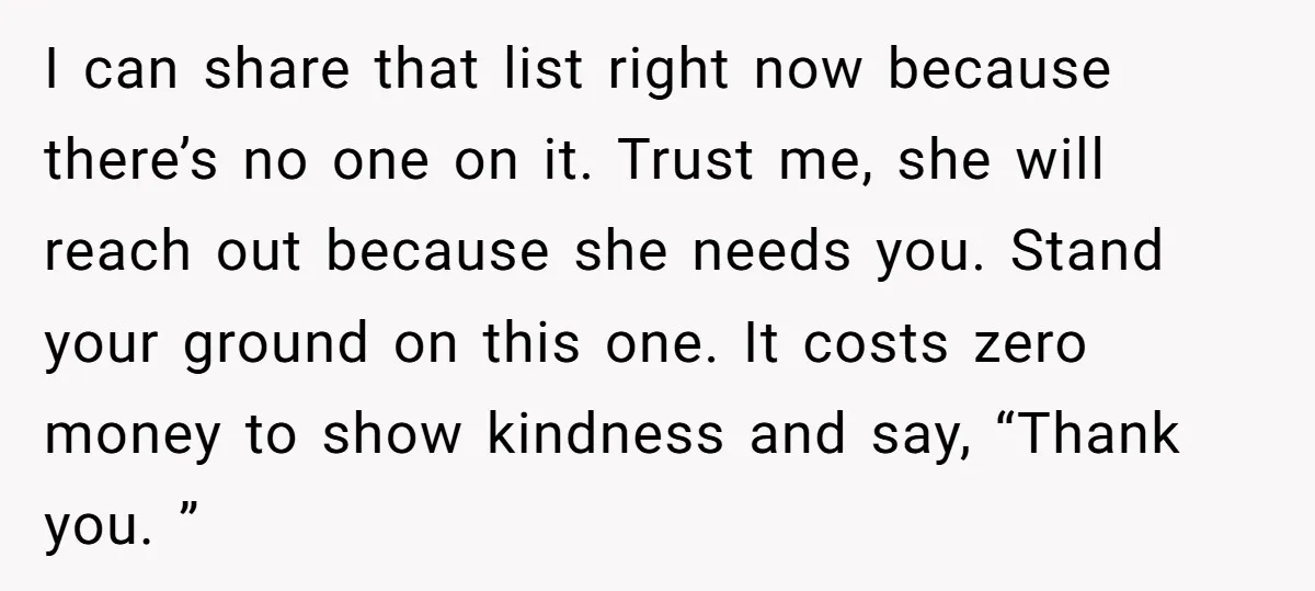I can share that list right now because there’s no one on it. Trust me, she will reach out because she needs you. Stand your ground on this one. It...