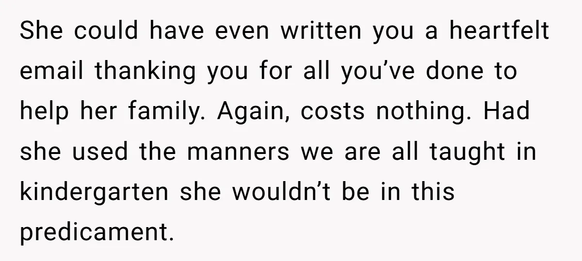 She could have even written you a heartfelt email thanking you for all you’ve done to help her family. Again, costs nothing. Had she used the manners we are all...