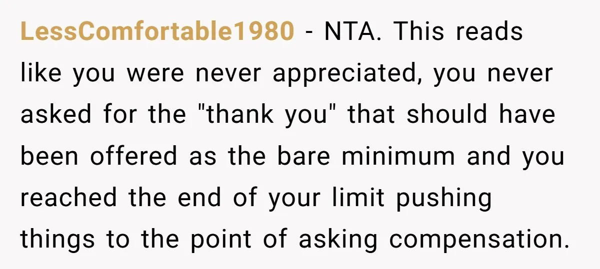 LessComfortable1980 − NTA. This reads like you were never appreciated, you never asked for the "thank you" that should have been offered as the bare minimum and you reached the...