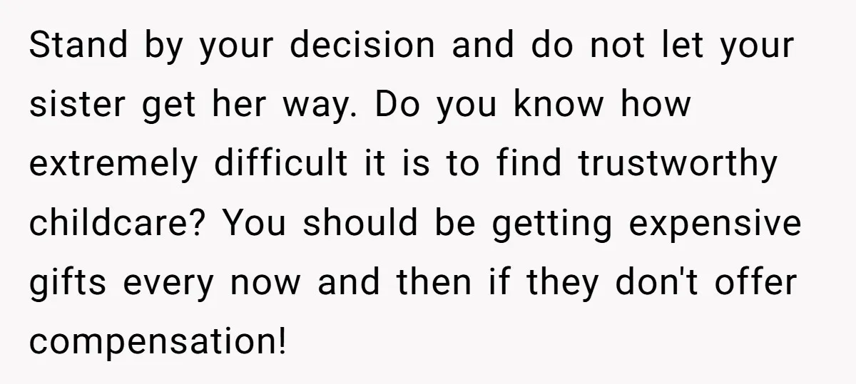 Stand by your decision and do not let your sister get her way. Do you know how extremely difficult it is to find trustworthy childcare? You should be getting expensive...