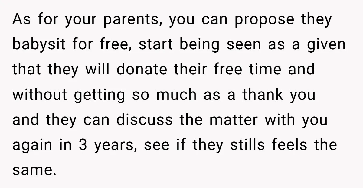 As for your parents, you can propose they babysit for free, start being seen as a given that they will donate their free time and without getting so much as...