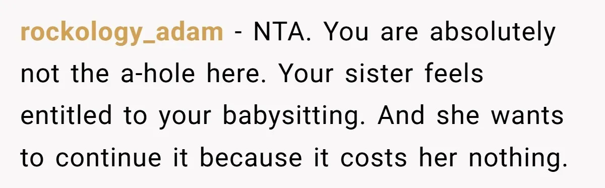 rockology_adam − NTA. You are absolutely not the a-hole here. Your sister feels entitled to your babysitting. And she wants to continue it because it costs her nothing.