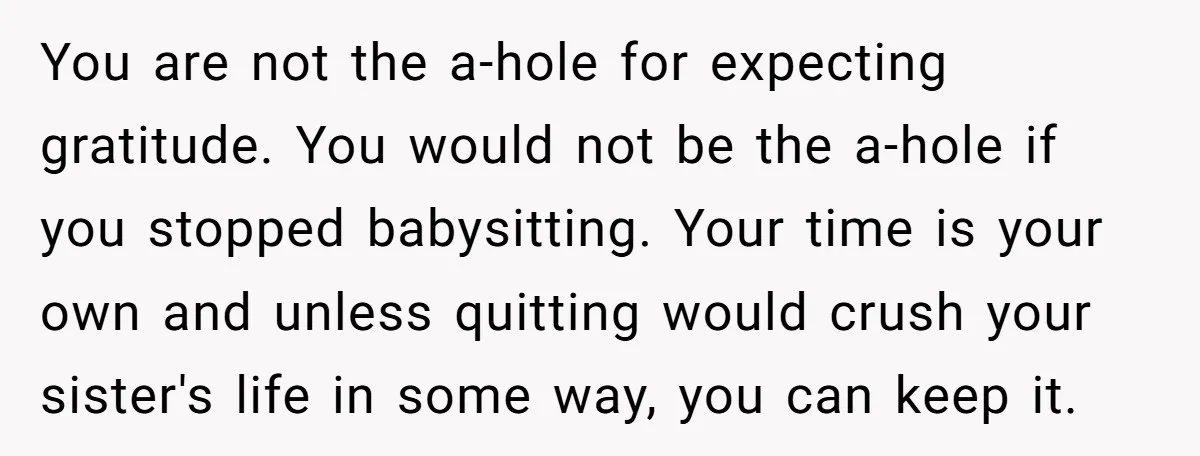You are not the a-hole for expecting gratitude. You would not be the a-hole if you stopped babysitting. Your time is your own and unless quitting would crush your sister's...