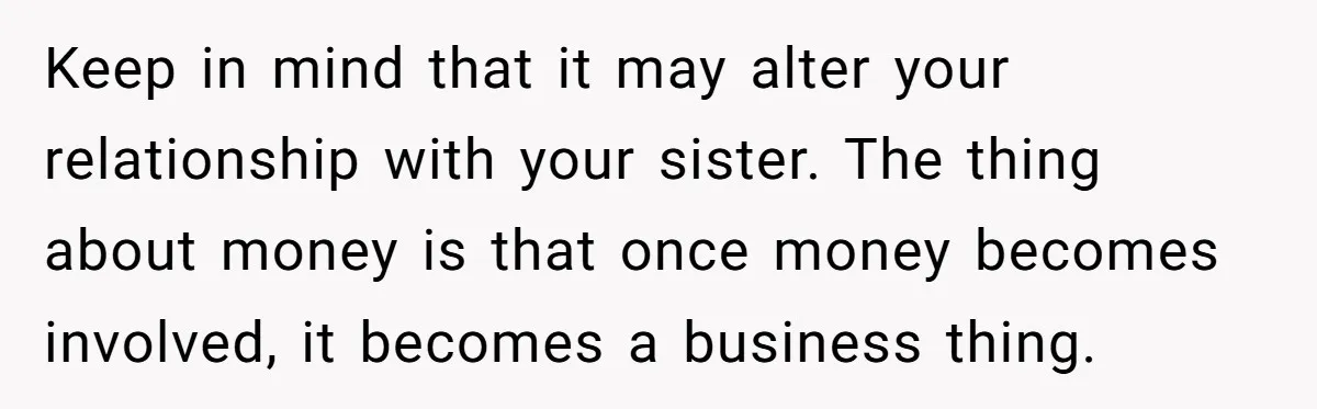 Keep in mind that it may alter your relationship with your sister. The thing about money is that once money becomes involved, it becomes a business thing.