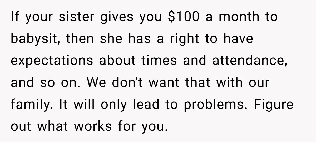 If your sister gives you $100 a month to babysit, then she has a right to have expectations about times and attendance, and so on. We don't want that with...