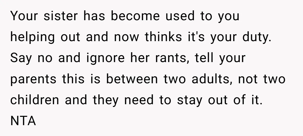 Your sister has become used to you helping out and now thinks it's your duty. Say no and ignore her rants, tell your parents this is between two adults, not...