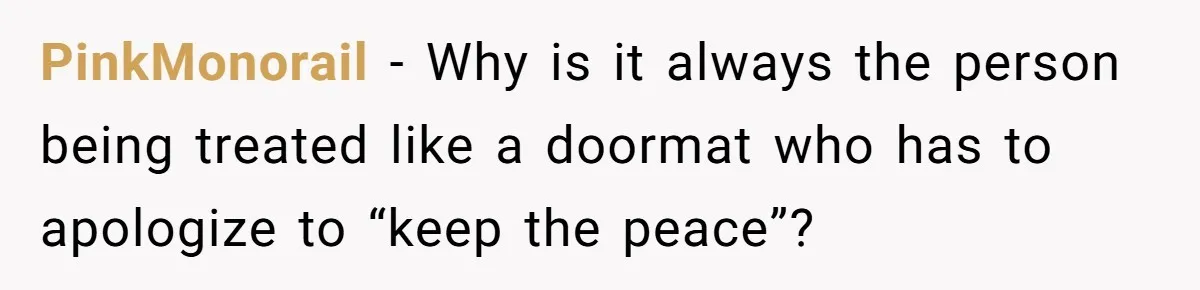 PinkMonorail − Why is it always the person being treated like a doormat who has to apologize to “keep the peace”?