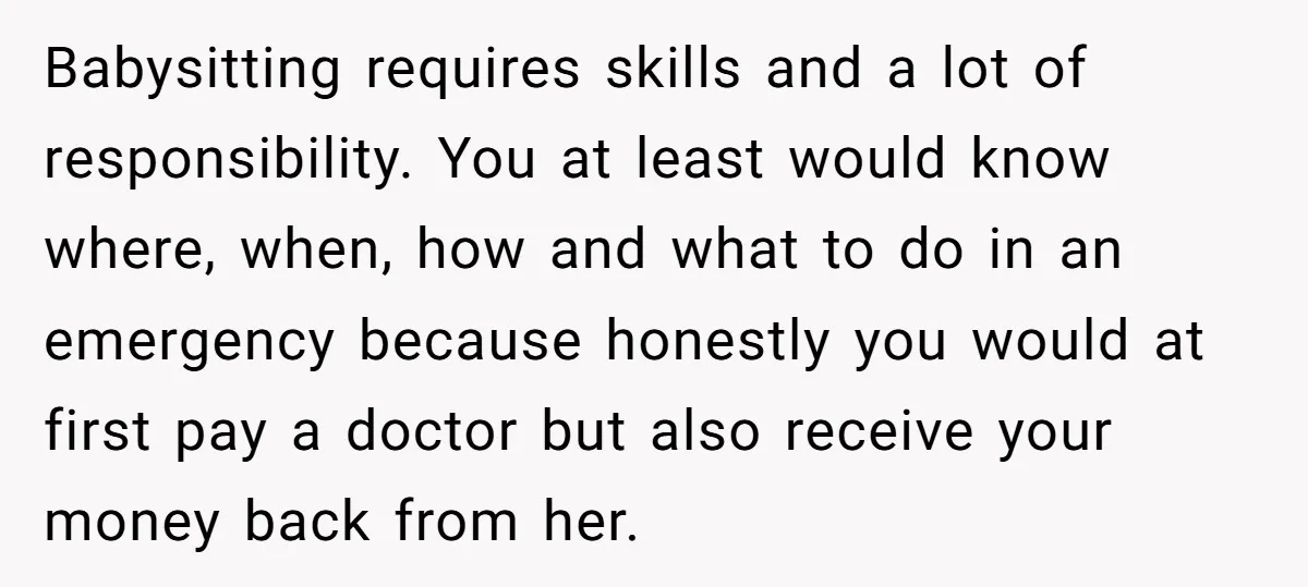 Babysitting requires skills and a lot of responsibility. You at least would know where, when, how and what to do in an emergency because honestly you would at first pay...