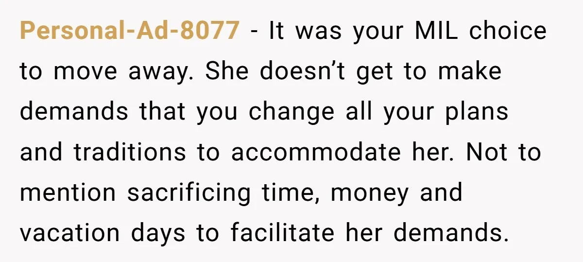Personal-Ad-8077 − It was your MIL choice to move away. She doesn’t get to make demands that you change all your plans and traditions to accommodate her. Not to mention...