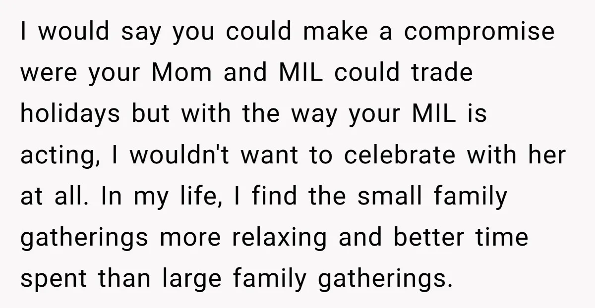 I would say you could make a compromise were your Mom and MIL could trade holidays but with the way your MIL is acting, I wouldn't want to celebrate with...