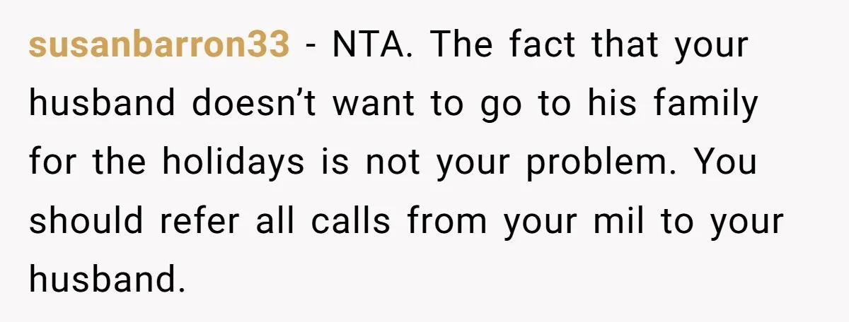 susanbarron33 − NTA. The fact that your husband doesn’t want to go to his family for the holidays is not your problem. You should refer all calls from your mil...