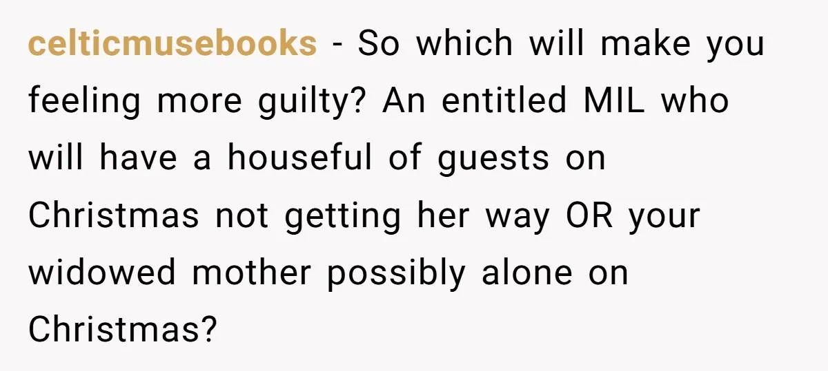 celticmusebooks − So which will make you feeling more guilty? An entitled MIL who will have a houseful of guests on Christmas not getting her way OR your widowed mother...