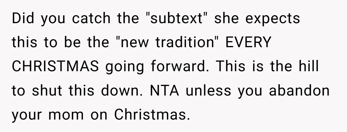 Did you catch the "subtext" she expects this to be the "new tradition" EVERY CHRISTMAS going forward. This is the hill to shut this down. NTA unless you abandon your...