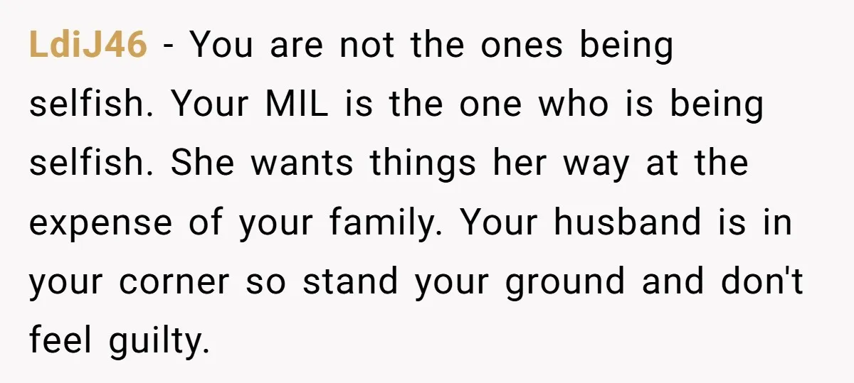 LdiJ46 − You are not the ones being selfish. Your MIL is the one who is being selfish. She wants things her way at the expense of your family. Your...