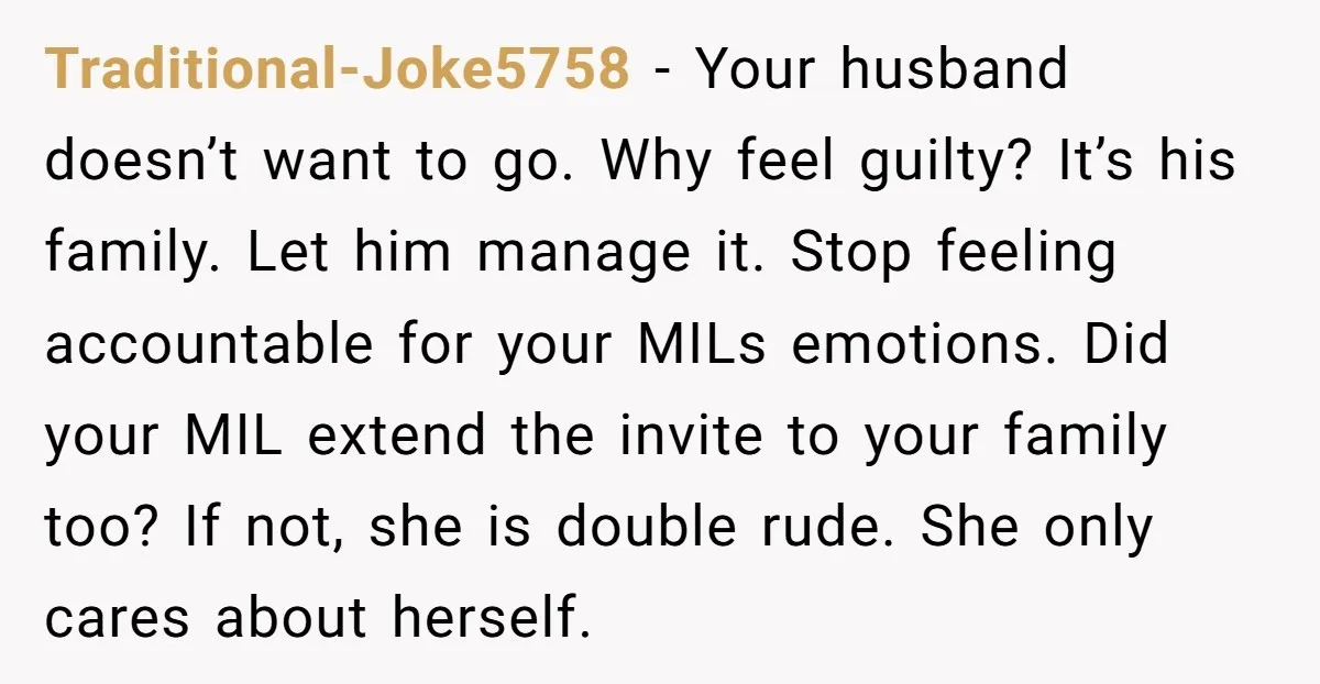 Traditional-Joke5758 − Your husband doesn’t want to go. Why feel guilty? It’s his family. Let him manage it. Stop feeling accountable for your MILs emotions. Did your MIL extend the...