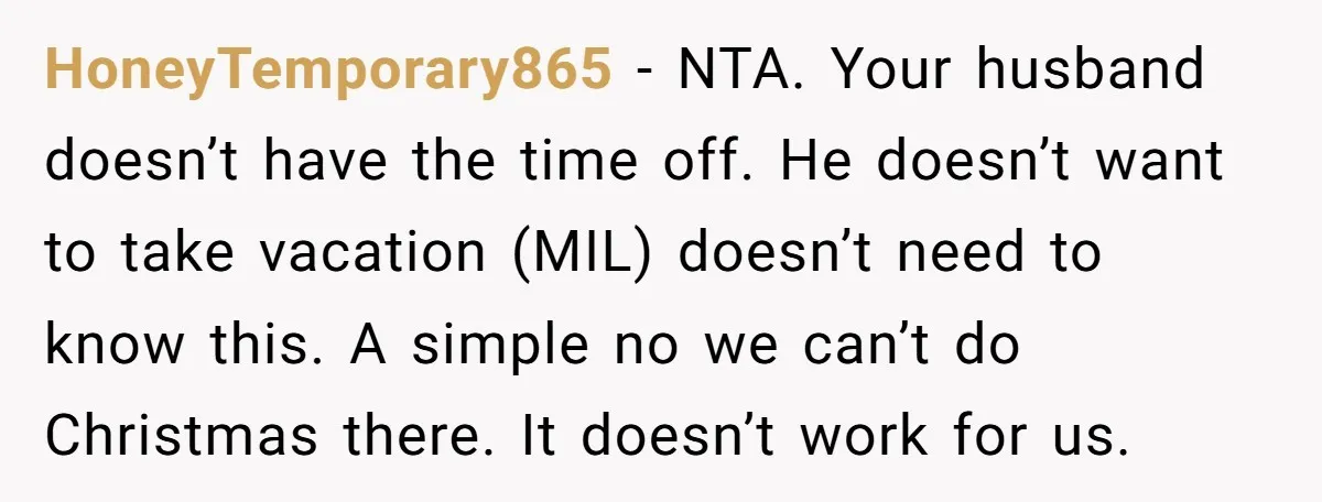 HoneyTemporary865 − NTA. Your husband doesn’t have the time off. He doesn’t want to take vacation (MIL) doesn’t need to know this. A simple no we can’t do Christmas there....