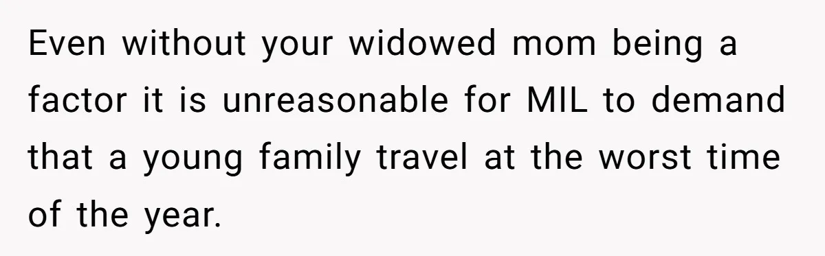 Even without your widowed mom being a factor it is unreasonable for MIL to demand that a young family travel at the worst time of the year.