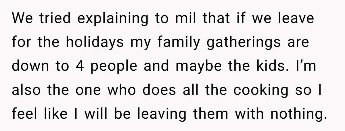 We tried explaining to mil that if we leave for the holidays my family gatherings are down to 4 people and maybe the kids. I’m also the one who does...