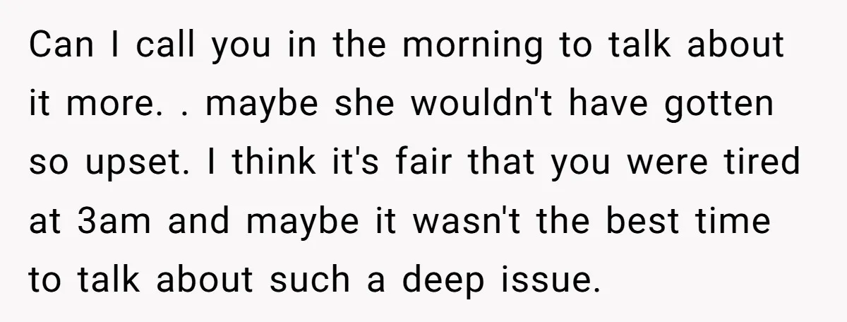 Can I call you in the morning to talk about it more. . maybe she wouldn't have gotten so upset. I think it's fair that you were tired at 3am...