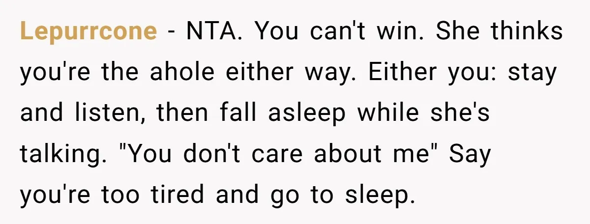 Lepurrcone − NTA. You can't win. She thinks you're the ahole either way. Either you: stay and listen, then fall asleep while she's talking. "You don't care about me" Say...