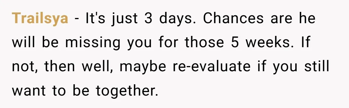 Trailsya − It's just 3 days. Chances are he will be missing you for those 5 weeks. If not, then well, maybe re-evaluate if you still want to be together.