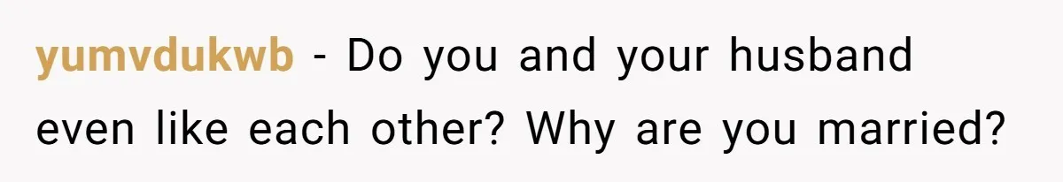 yumvdukwb − Do you and your husband even like each other? Why are you married?