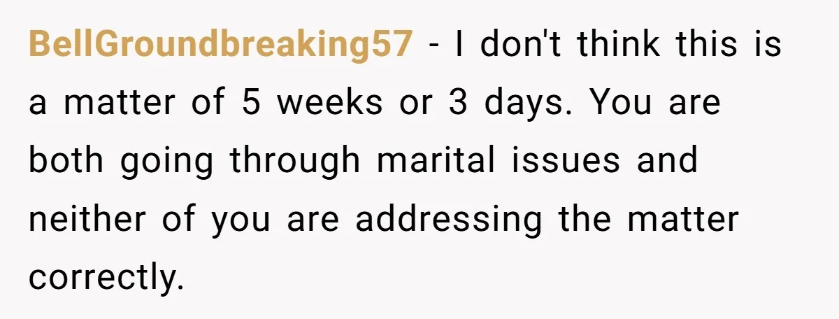BellGroundbreaking57 − I don't think this is a matter of 5 weeks or 3 days. You are both going through marital issues and neither of you are addressing the matter...
