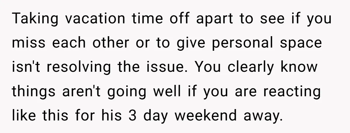Taking vacation time off apart to see if you miss each other or to give personal space isn't resolving the issue. You clearly know things aren't going well if you...