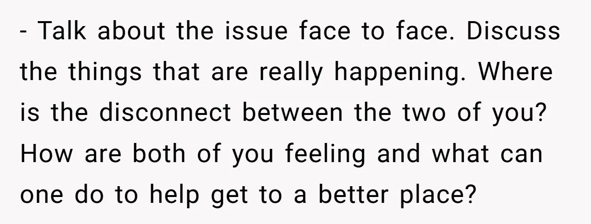 - Talk about the issue face to face. Discuss the things that are really happening. Where is the disconnect between the two of you? How are both of you feeling...