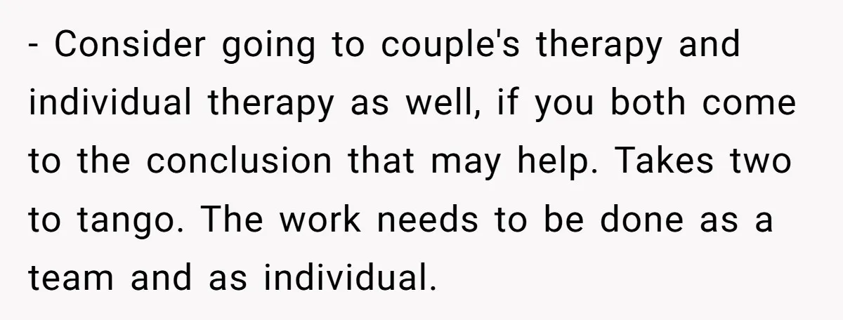- Consider going to couple's therapy and individual therapy as well, if you both come to the conclusion that may help. Takes two to tango. The work needs to be...