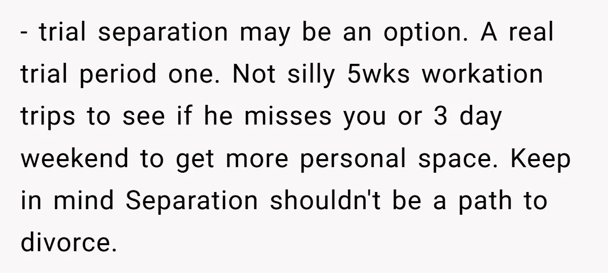 - trial separation may be an option. A real trial period one. Not silly 5wks workation trips to see if he misses you or 3 day weekend to get more...