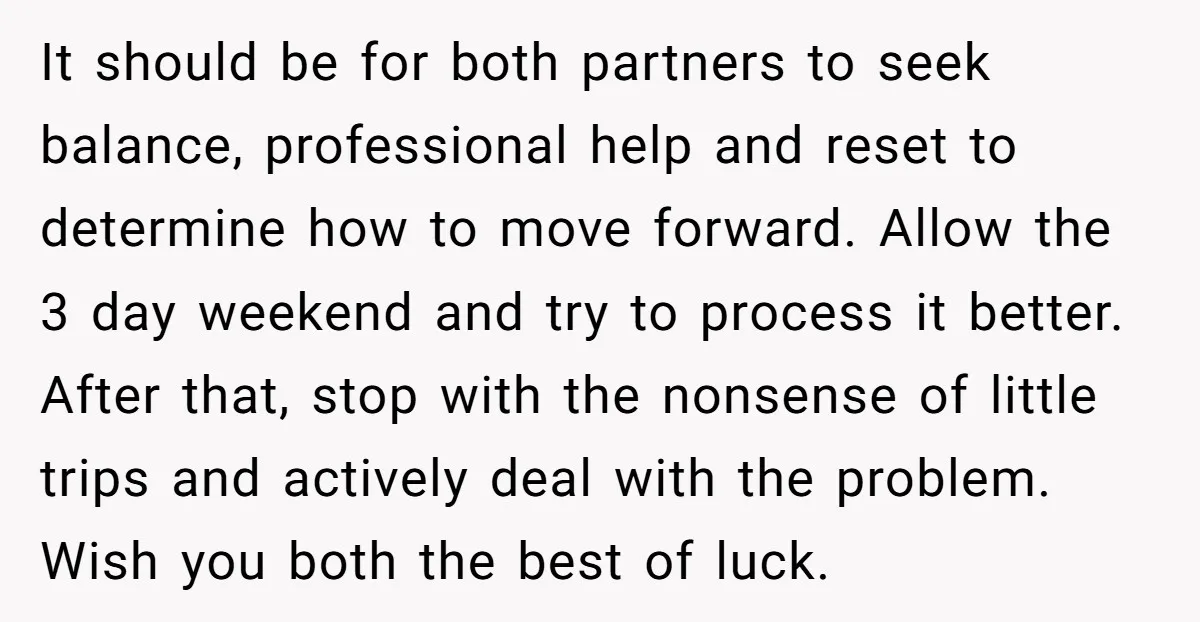It should be for both partners to seek balance, professional help and reset to determine how to move forward. Allow the 3 day weekend and try to process it better....