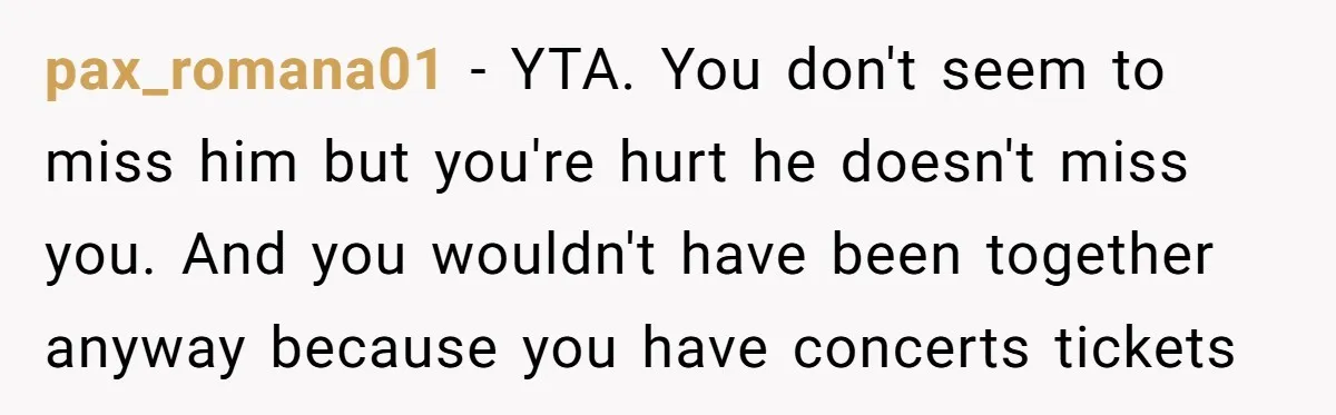 pax_romana01 − YTA. You don't seem to miss him but you're hurt he doesn't miss you. And you wouldn't have been together anyway because you have concerts tickets