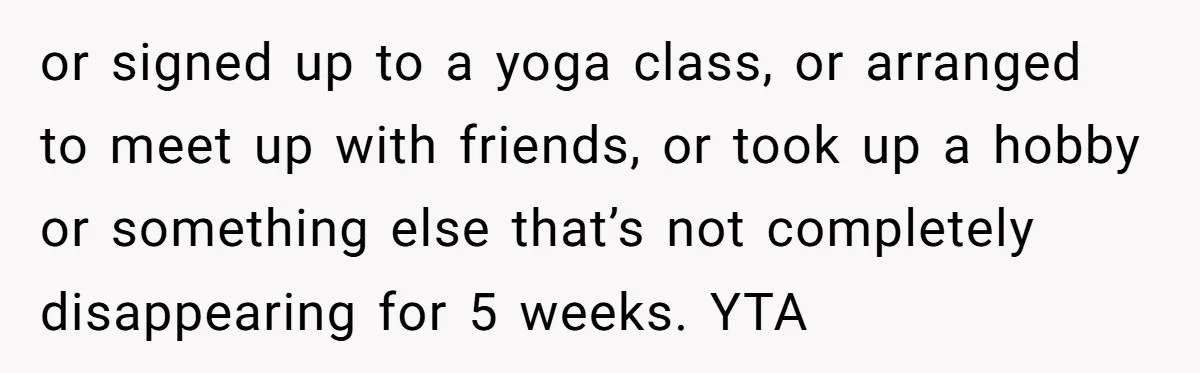 or signed up to a yoga class, or arranged to meet up with friends, or took up a hobby or something else that’s not completely disappearing for 5 weeks. YTA