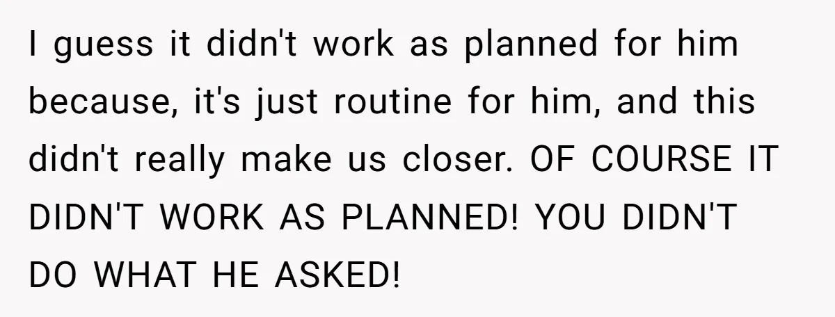 I guess it didn't work as planned for him because, it's just routine for him, and this didn't really make us closer. OF COURSE IT DIDN'T WORK AS PLANNED! YOU...