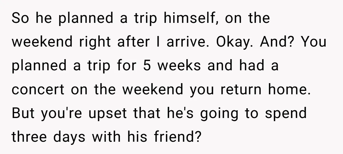 So he planned a trip himself, on the weekend right after I arrive. Okay. And? You planned a trip for 5 weeks and had a concert on the weekend you...