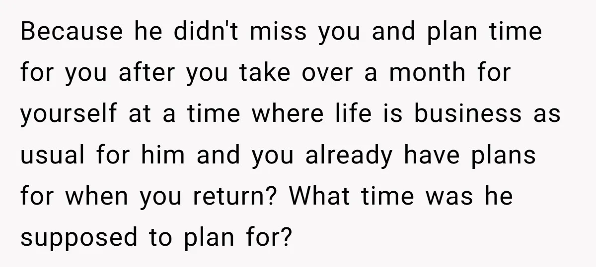 Because he didn't miss you and plan time for you after you take over a month for yourself at a time where life is business as usual for him and...