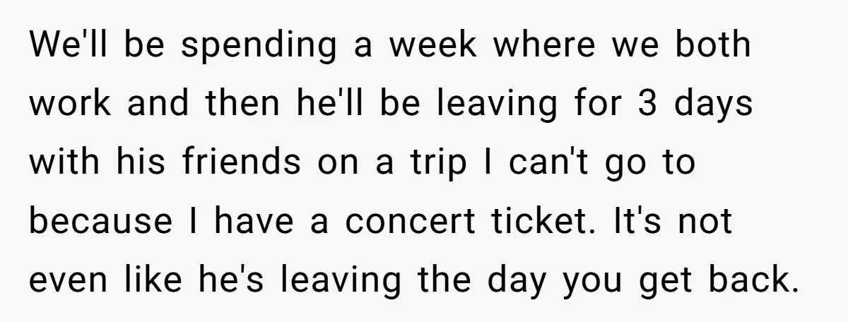 We'll be spending a week where we both work and then he'll be leaving for 3 days with his friends on a trip I can't go to because I have...