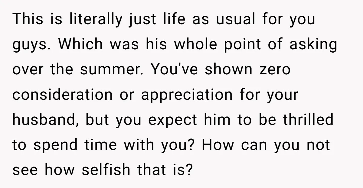 This is literally just life as usual for you guys. Which was his whole point of asking over the summer. You've shown zero consideration or appreciation for your husband, but...