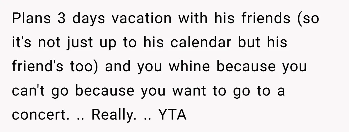 Plans 3 days vacation with his friends (so it's not just up to his calendar but his friend's too) and you whine because you can't go because you want to...