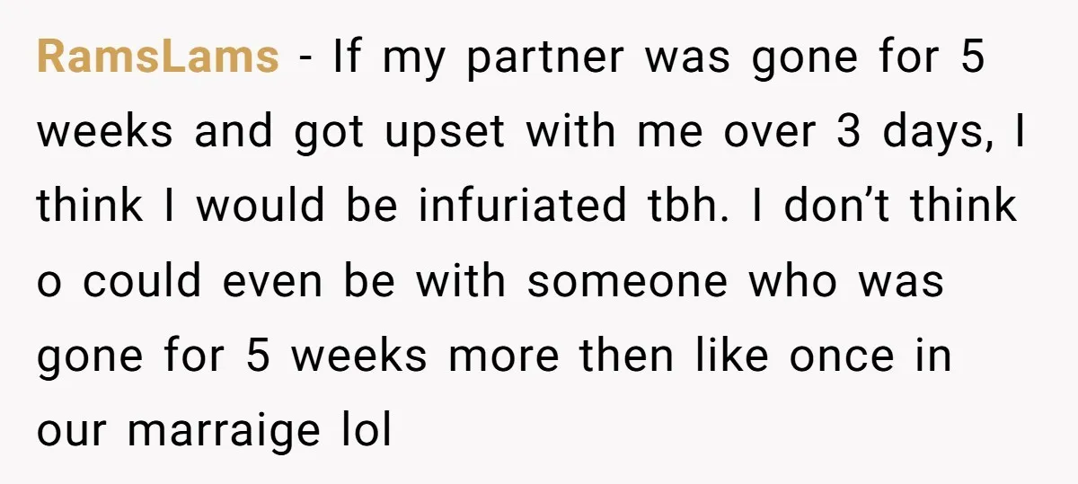 RamsLams − If my partner was gone for 5 weeks and got upset with me over 3 days, I think I would be infuriated tbh. I don’t think o could...