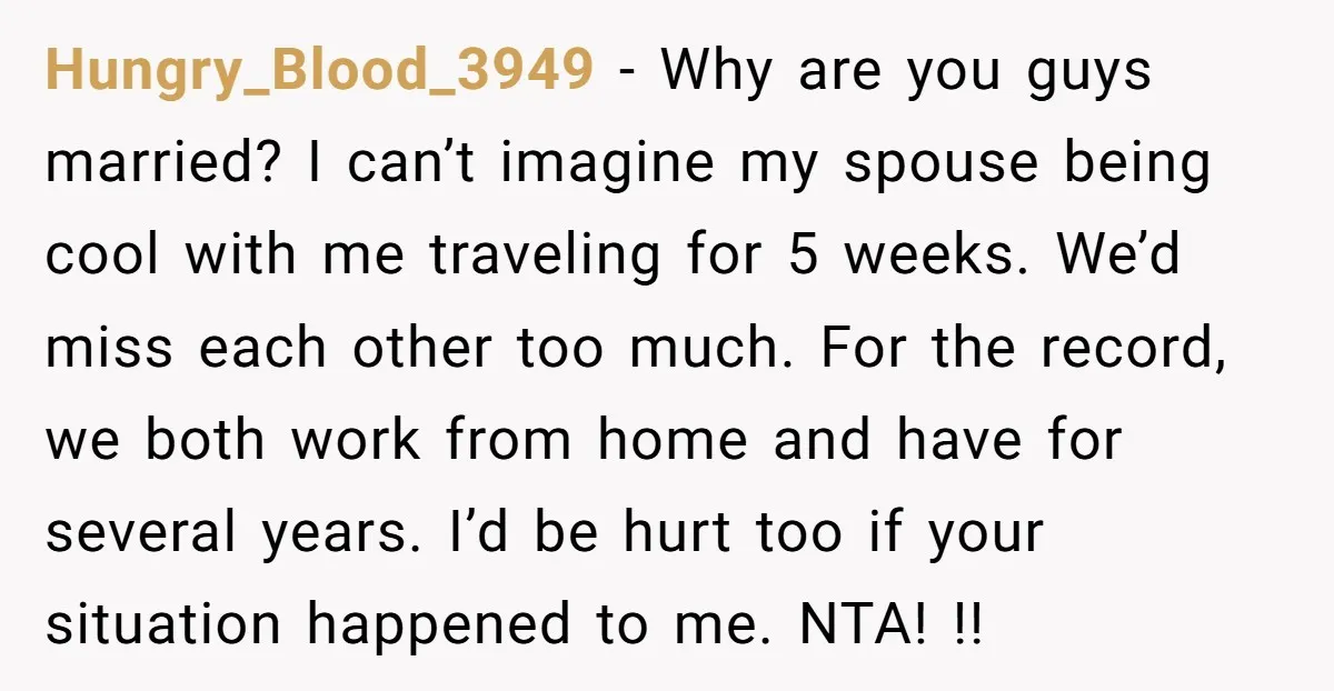 Hungry_Blood_3949 − Why are you guys married? I can’t imagine my spouse being cool with me traveling for 5 weeks. We’d miss each other too much. For the record, we...