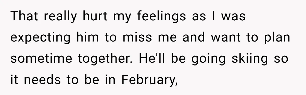 That really hurt my feelings as I was expecting him to miss me and want to plan sometime together. He'll be going skiing so it needs to be in February,