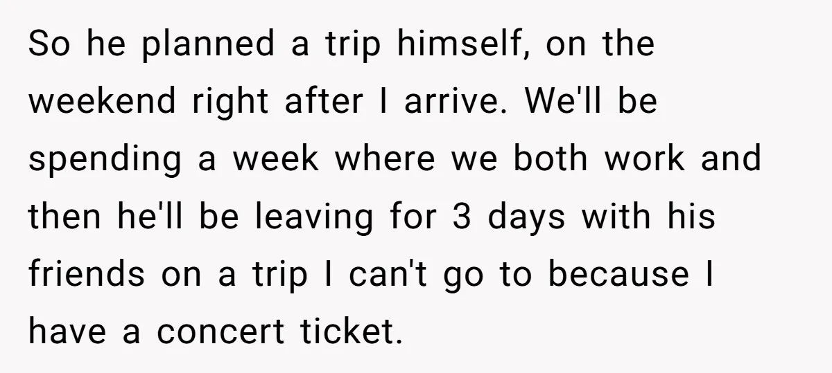 So he planned a trip himself, on the weekend right after I arrive. We'll be spending a week where we both work and then he'll be leaving for 3 days...