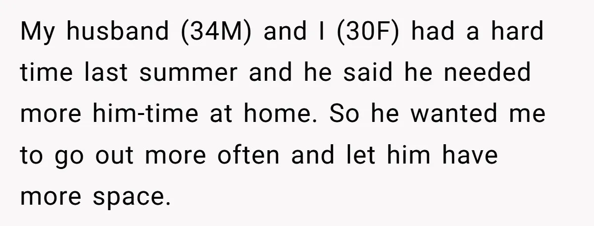 My husband (34M) and I (30F) had a hard time last summer and he said he needed more him-time at home. So he wanted me to go out more often...