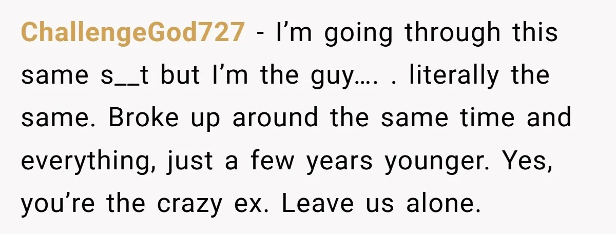 ChallengeGod727 − I’m going through this same s__t but I’m the guy…. . literally the same. Broke up around the same time and everything, just a few years younger. Yes,...