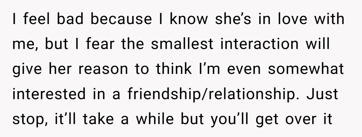 I feel bad because I know she’s in love with me, but I fear the smallest interaction will give her reason to think I’m even somewhat interested in a friendship/relationship....