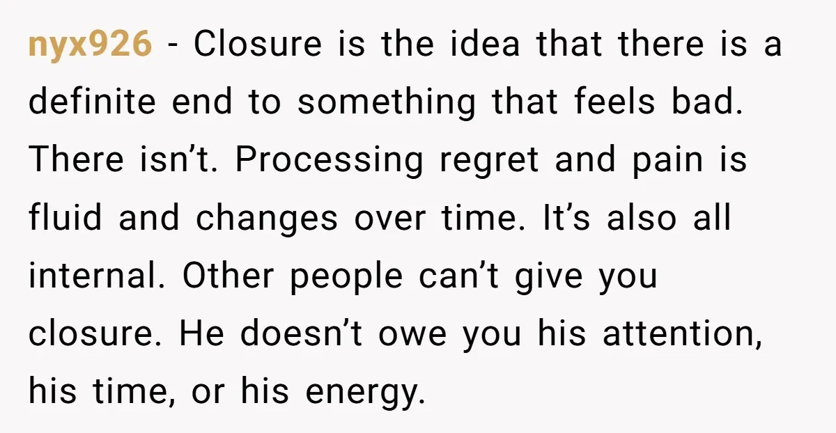 nyx926 − Closure is the idea that there is a definite end to something that feels bad. There isn’t. Processing regret and pain is fluid and changes over time. It’s...