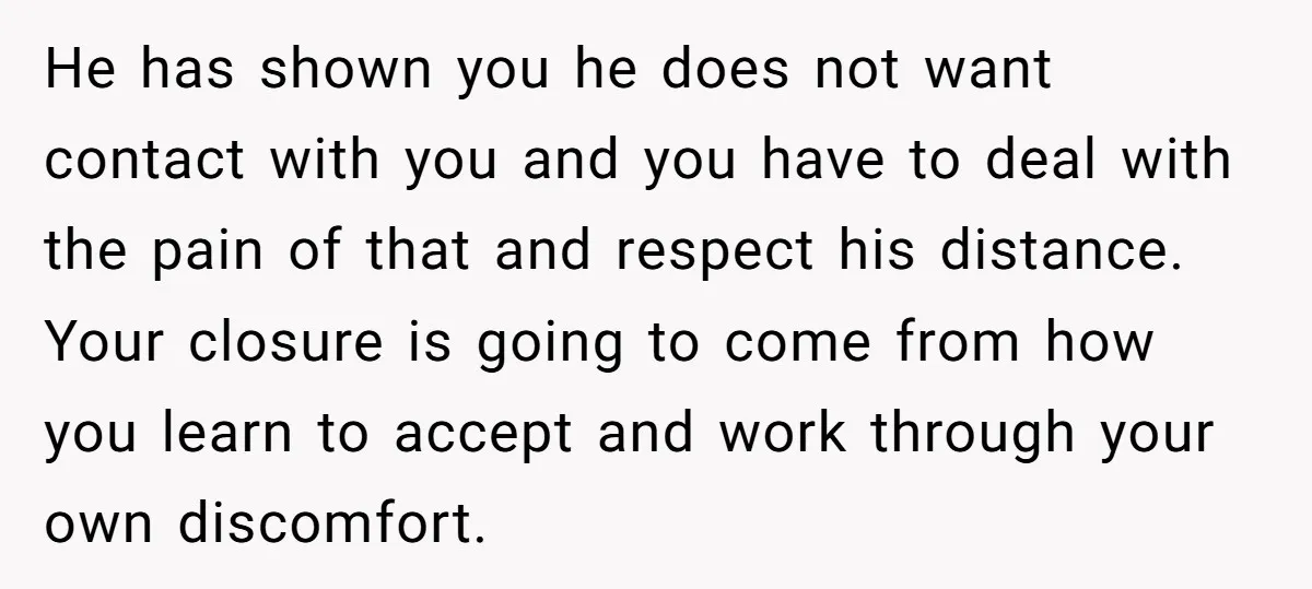 He has shown you he does not want contact with you and you have to deal with the pain of that and respect his distance. Your closure is going to...