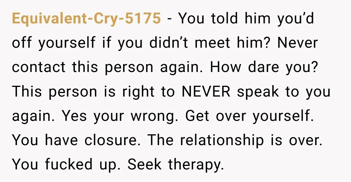 Equivalent-Cry-5175 − You told him you’d off yourself if you didn’t meet him? Never contact this person again. How dare you? This person is right to NEVER speak to you...
